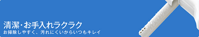 清潔・お手入れラクラク　お掃除しやすく、汚れにくいからいつもきれい